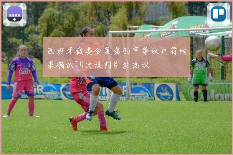 西班牙裁委会复盘西甲争议判罚结果确认10次误判引发热议